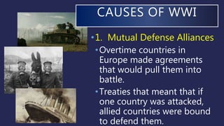 CAUSES OF WWI
•1. Mutual Defense Alliances
•Overtime countries in
Europe made agreements
that would pull them into
battle.
•Treaties that meant that if
one country was attacked,
allied countries were bound
to defend them.
 