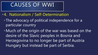 •4. Nationalism / Self-Determination
•The advocacy of political independence for a
particular country
•Much of the origin of the war was based on the
desire of the Slavic peoples in Bosnia and
Herzegovina to no longer be part of Austria
Hungary but instead be part of Serbia.
CAUSES OF WWI
 