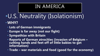 IN AMERICA
•U.S. Neutrality (Isolationism)
• WHY?
• Lots of German immigrants
• Europe is far away (not our fight)
• Sympathize with Britain
• Reports of German atrocities (invasion of Belgium –
cutting hands and feet off of little babies to get
information)
• Trade – war materials and food (good for the economy)
 