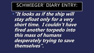 SCHWIEGER’ DIARY ENTRY:
•"It looks as if the ship will
stay afloat only for a very
short time. I couldn't have
fired another torpedo into
this mass of humans
desperately trying to save
themselves".
 