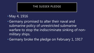 THE SUSSEX PLEDGE
•May 4, 1916
•Germany promised to alter their naval and
submarine policy of unrestricted submarine
warfare to stop the indiscriminate sinking of non-
military ships.
•Germany broke the pledge on February 1, 1917
 