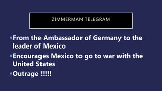 ZIMMERMAN TELEGRAM
From the Ambassador of Germany to the
leader of Mexico
Encourages Mexico to go to war with the
United States
Outrage !!!!!
 