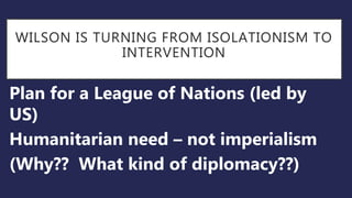 WILSON IS TURNING FROM ISOLATIONISM TO
INTERVENTION
Plan for a League of Nations (led by
US)
Humanitarian need – not imperialism
(Why?? What kind of diplomacy??)
 