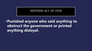SEDITION ACT OF 1918
Punished anyone who said anything to
obstruct the government or printed
anything disloyal.
 