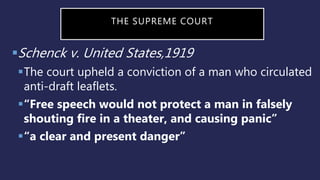 THE SUPREME COURT
Schenck v. United States,1919
The court upheld a conviction of a man who circulated
anti-draft leaflets.
“Free speech would not protect a man in falsely
shouting fire in a theater, and causing panic”
“a clear and present danger”
 