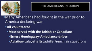 THE AMERICANS IN EUROPE
Many Americans had fought in the war prior to
America declaring war
All volunteered
Most served with the British or Canadians
Ernest Hemingway-Ambulance driver
Aviation-Lafayette Escadrille French air squadrons
 