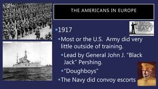 THE AMERICANS IN EUROPE
1917
Most or the U.S. Army did very
little outside of training.
Lead by General John J. “Black
Jack” Pershing.
“Doughboys”
The Navy did convoy escorts .
 