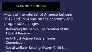 AT HOME IN AMERICA
•Much of the interest of America between
1912 and 1914 was on the economy and
progressive changes.
•Reforming the banks- The creation of the
Federal Reserve
•Anti-Trust Action- Federal Trade
Commission
•Social welfare- Keating-Owens Child Labor
 