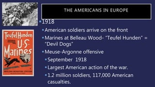 THE AMERICANS IN EUROPE
1918
American soldiers arrive on the front
Marines at Belleau Wood- “Teufel Hunden” =
“Devil Dogs”
Meuse-Argonne offensive
September 1918
Largest American action of the war.
1.2 million soldiers, 117,000 American
casualties.
 