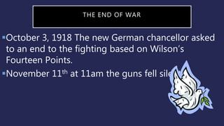 THE END OF WAR
October 3, 1918 The new German chancellor asked
to an end to the fighting based on Wilson’s
Fourteen Points.
November 11th at 11am the guns fell silent.
 