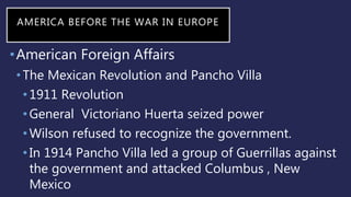 AMERICA BEFORE THE WAR IN EUROPE
•American Foreign Affairs
•The Mexican Revolution and Pancho Villa
•1911 Revolution
•General Victoriano Huerta seized power
•Wilson refused to recognize the government.
•In 1914 Pancho Villa led a group of Guerrillas against
the government and attacked Columbus , New
Mexico
 