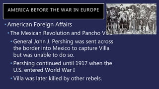 AMERICA BEFORE THE WAR IN EUROPE
•American Foreign Affairs
• The Mexican Revolution and Pancho Villa
• General John J. Pershing was sent across
the border into Mexico to capture Villa
but was unable to do so.
• Pershing continued until 1917 when the
U.S. entered World War I
• Villa was later killed by other rebels.
 