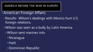 AMERICA BEFORE THE WAR IN EUROPE
•American Foreign Affairs
•Results- Wilson’s dealings with Mexico hurt U.S.
foreign relations.
•Wilson was seen as a bully by Latin America
•Wilson sent marines into
•Nicaragua
•Haiti
•Dominican Republic
 