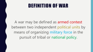 DEFINITION OF WAR
A war may be defined as armed contest
between two independent political units by
means of organizing military force in the
pursuit of tribal or national policy.
 