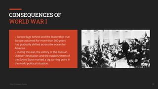 Your Company Name 16
CONSEQUENCES OF
WORLD WAR I
– Europe lags behind and the leadership that
Europe assumed for more than 300 years
has gradually shifted across the ocean for
America.
– During the war, the victory of the Russian
October Revolution and the establishment of
the Soviet State marked a big turning point in
the world political situation.
 