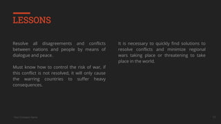 Your Company Name
LESSONS
Resolve all disagreements and conflicts
between nations and people by means of
dialogue and peace.
Must know how to control the risk of war, if
this conflict is not resolved, it will only cause
the warring countries to suffer heavy
consequences.
It is necessary to quickly find solutions to
resolve conflicts and minimize regional
wars taking place or threatening to take
place in the world.
17
 