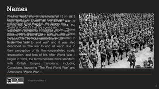 Names
Prior to World War II, the events of 1914–1918
were generally known as the Great War or
simply the World War. In October 1914, the
Canadian magazine Maclean's wrote, "Some
wars name themselves. This is the Great
War." Contemporary Europeans also referred to
it as "the war to end war" and it was also
described as "the war to end all wars" due to
their perception of its then-unparalleled scale,
devastation, and loss of life. After World War II
began in 1939, the terms became more standard,
with British Empire historians, including
Canadians, favouring "The First World War" and
Americans "World War I“.
First World War I
4
The term world war was first coined in
September 1914 by German biologist and
philosopher Ernst Haeckel. He claimed that
"there is no doubt that the course and
character of the feared 'European War' ... will
become the first world war in the full sense of
the word," in The Indianapolis Star on 20
September 1914.
 