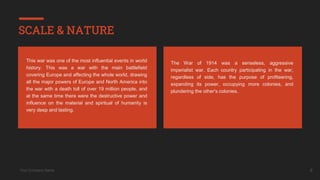 Your Company Name 6
SCALE & NATURE
The War of 1914 was a senseless, aggressive
imperialist war. Each country participating in the war,
regardless of side, has the purpose of profiteering,
expanding its power, occupying more colonies, and
plundering the other's colonies.
This war was one of the most influential events in world
history. This was a war with the main battlefield
covering Europe and affecting the whole world, drawing
all the major powers of Europe and North America into
the war with a death toll of over 19 million people, and
at the same time there were the destructive power and
influence on the material and spiritual of humanity is
very deep and lasting.
 