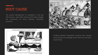 Your Company Name 8
ROOT CAUSE
The uneven development of capitalism in the late
19th century - early 20th century profoundly changed
the comparison of forces between imperialist
countries.
Conflicts between imperialist countries over colonial
issues became increasingly acute, which was the basic
cause of war.
 