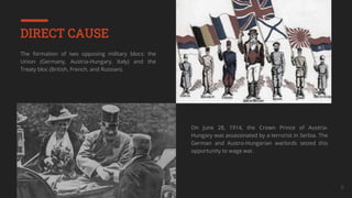 Your Company Name 9
DIRECT CAUSE
The formation of two opposing military blocs: the
Union (Germany, Austria-Hungary, Italy) and the
Treaty bloc (British, French, and Russian).
On June 28, 1914, the Crown Prince of Austria-
Hungary was assassinated by a terrorist in Serbia. The
German and Austro-Hungarian warlords seized this
opportunity to wage war.
 