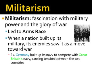 MilitarismMilitarism: fascination with military power and the glory of warLed to Arms Race When a nation built up its            military, its enemies saw it as a move toward warEx. Germany built up its navy to compete with Great Britain’s navy, causing tension between the two countries
