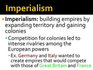 ImperialismImperialism: building empires by expanding territory and gaining coloniesCompetition for colonies led to intense rivalries among the European powersEx. Germany and Italy wanted to create empires that would compete with those of Great Britain and France
