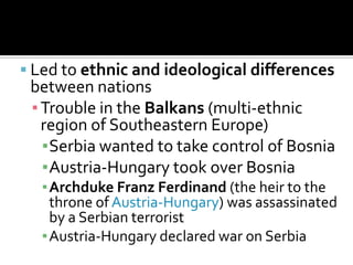Led to ethnic and ideological differences between nationsTrouble in the Balkans (multi-ethnic region of Southeastern Europe)Serbia wanted to take control of BosniaAustria-Hungary took over BosniaArchduke Franz Ferdinand (the heir to the throne of Austria-Hungary) was assassinated by a Serbian terroristAustria-Hungary declared war on Serbia