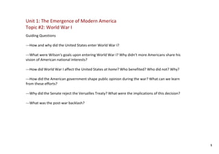 Unit 1: The Emergence of Modern America
Topic #2: World War I
Guiding Questions

‐‐‐How and why did the United States enter World War I?  

‐‐‐What were Wilson's goals upon entering World War I? Why didn't more Americans share his 
vision of American national interests?

‐‐‐How did World War I affect the United States at home? Who benefited? Who did not? Why?

‐‐‐How did the American government shape public opinion during the war? What can we learn 
from these efforts?

‐‐‐Why did the Senate reject the Versailles Treaty? What were the implications of this decision? 

‐‐‐What was the post‐war backlash? 




                                                                                                    1
 