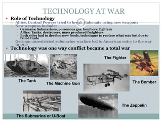TECHNOLOGY AT WAR
The Submarine or U-Boat
The Tank
The Fighter
The Bomber
The Zeppelin
The Machine Gun
 Role of Technology
 Allies, Central Powers tried to break stalemate using new weapons
 New weapons include:
 Germans: Submarines, poisonous gas, bombers, fighters
 Allies: Tanks, destroyers, mass produced freighters
 Both sides had to develop new foods, techniques to replace what was lost due to
failed trade
 German unrestricted submarine warfare led to American entry to the war
in 1917
 Technology was one way conflict became a total war
 