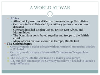 A WORLD AT WAR
 Africa
 Allies quickly overran all German colonies except East Africa
 Germans in East Africa led by a military genius who was never
defeated
 Germans invaded Belgian Congo, British East Africa, and
Mozamibique
 The Dominions contributed supplies and troops to the British
effort
 Many African divisions served in Europe, Middle East
 The United States
 Germany made a major mistake with unrestricted submarine warfare
– US hated it
 Germany made a major mistake with Zimmerman Telegraph to
Mexico
 The U.S. entry into the war made it a major global power
 U.S. supplies and troops led Germany to believe it needed to launch a
major offensive.
 