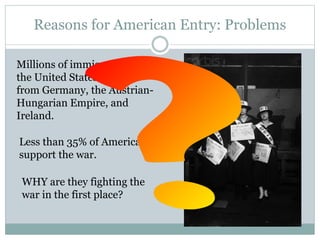 Reasons for American Entry: Problems
Millions of immigrants live in
the United States that are
from Germany, the Austrian-
Hungarian Empire, and
Ireland.
Less than 35% of Americans
support the war.
WHY are they fighting the
war in the first place?
 