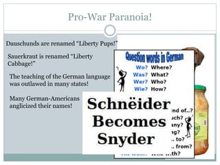 Pro-War Paranoia!
Dauschunds are renamed “Liberty Pups!”
Sauerkraut is renamed “Liberty
Cabbage!”
The teaching of the German language
was outlawed in many states!
Many German-Americans
anglicized their names!
 
