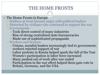 THE HOME FRONTS
 The Home Fronts in Europe
 Soldiers at front became angry with political leaders
 Disturbed by civilians who continued to support the war
 Governments
Took direct control of many industries
Rise of strong centralized state bureaucracies
Made use of sophisticated propaganda
 Workers and Women
Unions, socialist leaders increasingly tied to government;
workers rejected support of war
Labor protests in Russia helped spark the fall of the Tsar
Women's participation in labor force increased
Many pushed out of work after war ended
Participation in the war effort helped them gain vote in
Britain, Germany, and the USA.
 
