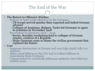 The End of the War
 The Return to Offensive Warfare
 Failure of April 1918 offensive by the Germans
 US troops arrived quicker than expected and halted German
advance
 Collapse of Austrians, Bulgars, Turks led Germany to agree
to armistice in November 1918
 Revolution in Germany 1918 – 1919
 Soviet, Socialist revolutions lead to collapse of German
empire, creation of a Republic
 Many Germans came to blame the civilian government that
replaced the Kaiser.
 Cost
 Immense destruction in Europe and very high death tolls (10
million)
 Allies owed billions to the US: had to collect billions in
reparations from Germany
 Compounded by worldwide influenza epidemic that killed 50
million more.
 