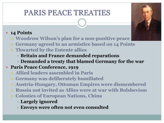 PARIS PEACE TREATIES
 14 Points
 Woodrow Wilson's plan for a non-punitive peace
 Germany agreed to an armistice based on 14 Points
 Thwarted by the Entente allies
 Britain and France demanded reparations
 Demanded a treaty that blamed Germany for the war
 Paris Peace Conference, 1919
 Allied leaders assembled in Paris
 Germany was deliberately humiliated
 Austria-Hungary, Ottoman Empires were dismembered
 Russia not invited as Allies were at war with Bolshevism
 Colonies of European Nations, China
 Largely ignored
 Envoys were often not even consulted
 