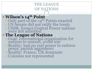 THE LEAGUE
OF NATIONS
 Wilson’s 14th Point
Only part of the 14th Points enacted
US Senate did not ratify the treaty
USSR, former Central Power nations
were not admitted
 The League of Nations
Goal: International organization for
nations to consult, avoid war
Reality: had no real power to enforce
peace, punish aggressors
Reality: France, UK dominate
Colonies not represented
 