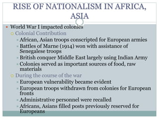 RISE OF NATIONALISM IN AFRICA,
ASIA
 World War I impacted colonies
 Colonial Contribution
African, Asian troops conscripted for European armies
Battles of Marne (1914) won with assistance of
Senegalese troops
British conquer Middle East largely using Indian Army
Colonies served as important sources of food, raw
materials
 During the course of the war
European vulnerability became evident
European troops withdrawn from colonies for European
fronts
Administrative personnel were recalled
Africans, Asians filled posts previously reserved for
Europeans
 