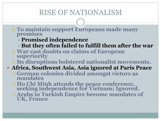 RISE OF NATIONALISM
 To maintain support Europeans made many
promises
Promised independence
But they often failed to fulfill them after the war
 War cast doubts on claims of European
superiority
 Its disruptions bolstered nationalist movements.
 Africa, Southwest Asia, Asia ignored at Paris Peace
 German colonies divided amongst victors as
mandates
 Ho Chi Minh attends the peace conference,
seeking independence for Vietnam; Ignored.
 Arabs in Turkish Empire become mandates of
UK, France
 