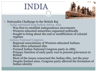 INDIA
 Nationalist Challenge to the British Raj
 India colonized long before Africa, Asia
 Was first to establish independence movements
 Western-educated minorities organized politically
 Sought to bring about the end or modification of colonial
regimes
 Indian National Congress
 Regional associations of Western-educated Indians
 Most often urbanized elite
 Formed Indian National Congress party in 1885
 Primary function of early party was to present grievances to
British
 Most of the issues concerned the Indian elite, not the poor
 Despite limited aims, Congress party allowed the formation of
Indian identity
 
