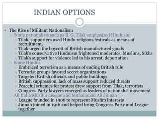 INDIAN OPTIONS
 The Rise of Militant Nationalism
 Some nationalists such as B. G. Tilak emphasized Hindusim
 Tilak, supporters used Hindu religious festivals as means of
recruitment.
 Tilak urged the boycott of British manufactured goods
 Tilak's conservative Hinduism frightened moderates, Muslims, Sikhs
 Tilak's support for violence led to his arrest, deportation
 Some Hindus
 Embraced terrorism as a means of ending British rule
 Terrorist groups favored secret organizations
 Targeted British officials and public buildings
 British suppression, lack of mass support reduced threats
 Peaceful schemes for protest drew support from Tilak, terrorists
 Congress Party lawyers emerged as leaders of nationalist movement
 All India Muslim League and Muhammad Ali Jinnah
 League founded in 1906 to represent Muslim interests
 Jinnah joined in 1916 and helped bring Congress Party and League
together
 