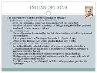 INDIAN OPTIONS
 The Emergence of Gandhi and the Nationalist Struggle
 India played a significant role in World War I
 Even the nationalist leaders of India supported the war effort
 Wartime inflation reduced standards of living among the Indian peasants
 Produced famine in some regions.
 Following the war
 Nationalists were frustrated by the British refusal to move directly toward
independence.
 Initial promise of the Montagu-Chelmsford reforms of 1919
 Offset by the Rowlatt Act, which limited Indian civil rights.
 Frustrations led to the Rise of Gandhi
 Permitted Gandhi to build a nationwide protest against colonialism
 Gandhi combined the qualities of a Hindu mystic with the acumen of a
Western-educated lawyer
 Both peasants and the middle classes supported his leadership
 His boycotts, campaigns of civil resistance made him acceptable to both
radical, moderate nationalists
 As a Hindu mystic, Gandhi could mobilize widespread support for his
movement
 