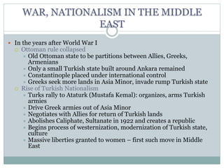 WAR, NATIONALISM IN THE MIDDLE
EAST
 In the years after World War I
 Ottoman rule collapsed
 Old Ottoman state to be partitions between Allies, Greeks,
Armenians
 Only a small Turkish state built around Ankara remained
 Constantinople placed under international control
 Greeks seek more lands in Asia Minor, invade rump Turkish state
 Rise of Turkish Nationalism
 Turks rally to Ataturk (Mustafa Kemal): organizes, arms Turkish
armies
 Drive Greek armies out of Asia Minor
 Negotiates with Allies for return of Turkish lands
 Abolishes Caliphate, Sultanate in 1922 and creates a republic
 Begins process of westernization, modernization of Turkish state,
culture
 Massive liberties granted to women – first such move in Middle
East
 