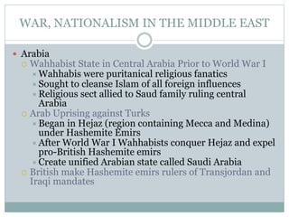 WAR, NATIONALISM IN THE MIDDLE EAST
 Arabia
 Wahhabist State in Central Arabia Prior to World War I
Wahhabis were puritanical religious fanatics
Sought to cleanse Islam of all foreign influences
Religious sect allied to Saud family ruling central
Arabia
 Arab Uprising against Turks
Began in Hejaz (region containing Mecca and Medina)
under Hashemite Emirs
After World War I Wahhabists conquer Hejaz and expel
pro-British Hashemite emirs
Create unified Arabian state called Saudi Arabia
 British make Hashemite emirs rulers of Transjordan and
Iraqi mandates
 