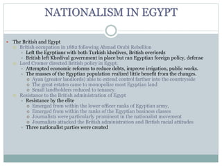 NATIONALISM IN EGYPT
 The British and Egypt
 British occupation in 1882 following Ahmad Orabi Rebellion
 Left the Egyptians with both Turkish khedives, British overlords
 British left Khedival government in place but ran Egyptian foreign policy, defense
 Lord Cromer directed British policy in Egypt.
 Attempted economic reforms to reduce debts, improve irrigation, public works.
 The masses of the Egyptian population realized little benefit from the changes.
 Ayan (greater landlords) able to extend control farther into the countryside
 The great estates came to monopolize most Egyptian land
 Small landholders reduced to tenancy.
 Resistance to the British administration of Egypt
 Resistance by the elite
 Emerged from within the lower officer ranks of Egyptian army,
 Emerged from within the ranks of the Egyptian business classes
 Journalists were particularly prominent in the nationalist movement
 Journalists attacked the British administration and British racial attitudes
 Three nationalist parties were created
 