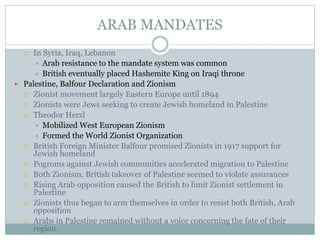 ARAB MANDATES
 In Syria, Iraq, Lebanon
 Arab resistance to the mandate system was common
 British eventually placed Hashemite King on Iraqi throne
 Palestine, Balfour Declaration and Zionism
 Zionist movement largely Eastern Europe until 1894
 Zionists were Jews seeking to create Jewish homeland in Palestine
 Theodor Herzl
 Mobilized West European Zionism
 Formed the World Zionist Organization
 British Foreign Minister Balfour promised Zionists in 1917 support for
Jewish homeland
 Pogroms against Jewish communities accelerated migration to Palestine
 Both Zionism, British takeover of Palestine seemed to violate assurances
 Rising Arab opposition caused the British to limit Zionist settlement in
Palestine
 Zionists thus began to arm themselves in order to resist both British, Arab
opposition
 Arabs in Palestine remained without a voice concerning the fate of their
region.
 