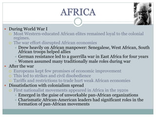 AFRICA
 During World War I
 Most Western-educated African elites remained loyal to the colonial
regimes.
 The war effort disrupted African economies
 Drew heavily on African manpower: Senegalese, West African, South
African troops helped allies
 German resistance led to a guerrilla war in East Africa for four years
 Women assumed many traditionally male roles during war
 After the war
 Europeans kept few promises of economic improvement
 This led to strikes and civil disobedience
 Tariffs and restrictions to trade hurt weak African economies
 Dissatisfaction with colonialism spread
 First nationalist movements appeared in Africa in the 1920s
 Emerged in the guise of unworkable pan-African organizations
 Charismatic African-American leaders had significant roles in the
formation of pan-African movements
 