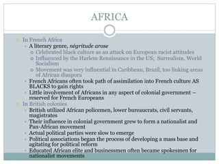 AFRICA
 In French Africa
 A literary genre, négritude arose
 Celebrated black culture as an attack on European racist attitudes
 Influenced by the Harlem Renaissance in the US; Surrealism, World
Socialism
 Movement was very influential in Caribbean, Brazil, too linking areas
of African diaspora
 French Africans often took path of assimilation into French culture AS
BLACKS to gain rights
 Little involvement of Africans in any aspect of colonial government –
reserved for French Europeans
 In British colonies
 British utilized African policemen, lower bureaucrats, civil servants,
magistrates
 Their influence in colonial government grew to form a nationalist and
Pan-African movement
 Actual political parties were slow to emerge
 Political associations began the process of developing a mass base and
agitating for political reform
 Educated African elite and businessmen often became spokesmen for
nationalist movements
 