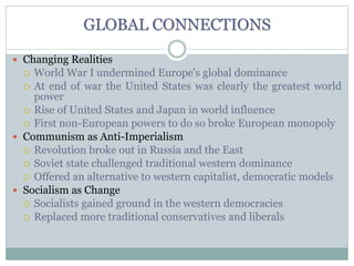 GLOBAL CONNECTIONS
 Changing Realities
 World War I undermined Europe's global dominance
 At end of war the United States was clearly the greatest world
power
 Rise of United States and Japan in world influence
 First non-European powers to do so broke European monopoly
 Communism as Anti-Imperialism
 Revolution broke out in Russia and the East
 Soviet state challenged traditional western dominance
 Offered an alternative to western capitalist, democratic models
 Socialism as Change
 Socialists gained ground in the western democracies
 Replaced more traditional conservatives and liberals
 