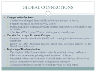 GLOBAL CONNECTIONS
 Changes in Gender Roles
 Gender roles changed dramatically in Western Europe, in Russia
 Began to change in Eastern Europe, Turkey
 During war, many women allowed to assume economic roles which they had
never had
 After World War I many Western states gave women the vote
 The War Encouraged Economic Changes
 Increased industrialization in the US and changing industries in war powers
significant
 Export by Latin American nations added non-European nations to the
Global Economic scene
 Beginning of Decolonialization
 The empires of the Entente nations actually grew but change had begun
 Liberation movements gained ground as a result of the war
 Successful nationalist revolutions in Saudi Arabia and Turkey offered hope
 Indian independence movement had gained in influence
 Africans granted roles during war which they had not had before
 