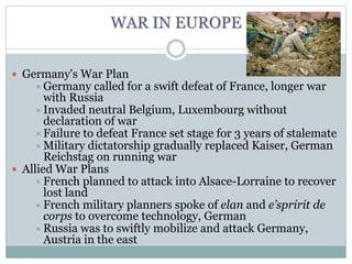 WAR IN EUROPE
 Germany's War Plan
Germany called for a swift defeat of France, longer war
with Russia
Invaded neutral Belgium, Luxembourg without
declaration of war
Failure to defeat France set stage for 3 years of stalemate
Military dictatorship gradually replaced Kaiser, German
Reichstag on running war
 Allied War Plans
French planned to attack into Alsace-Lorraine to recover
lost land
French military planners spoke of elan and e’spririt de
corps to overcome technology, German
Russia was to swiftly mobilize and attack Germany,
Austria in the east
 